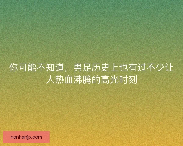 你可能不知道,男足历史上也有过不少让人热血沸腾的高光时刻 你可能不知道,男足历史上也有过不少让人热血沸腾的高光时刻