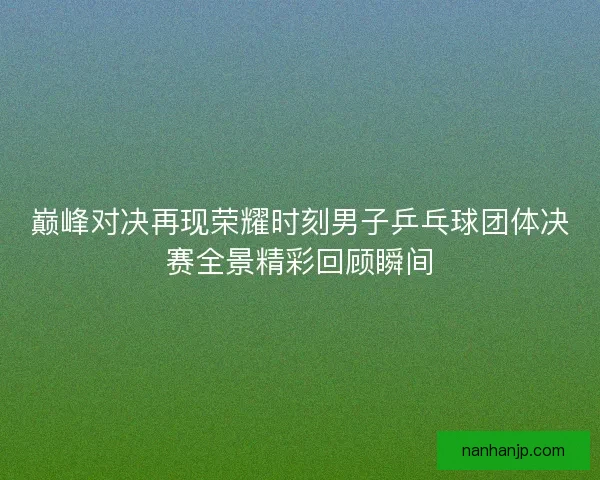 巅峰对决再现荣耀时刻男子乒乓球团体决赛全景精彩回顾瞬间 巅峰对决再现荣耀时刻男子乒乓球团体决赛全景精彩回顾瞬间