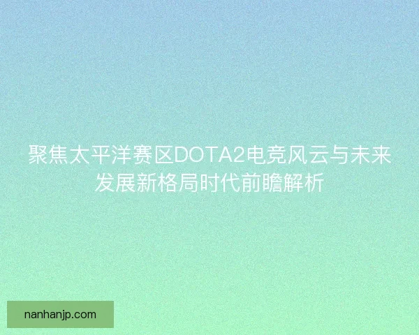 聚焦太平洋赛区DOTA2电竞风云与未来发展新格局时代前瞻解析