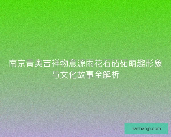 南京青奥吉祥物意源雨花石砳砳萌趣形象与文化故事全解析 南京青奥吉祥物意源雨花石砳砳萌趣形象与文化故事全解析