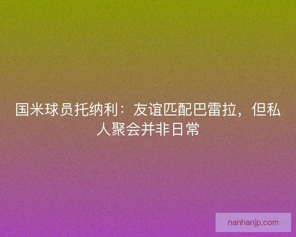 国米球员托纳利：友谊匹配巴雷拉，但私人聚会并非日常