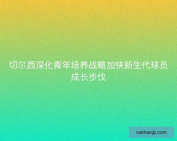 切尔西深化青年培养战略加快新生代球员成长步伐