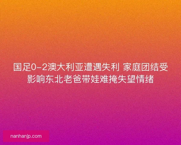 国足0-2澳大利亚遭遇失利 家庭团结受影响东北老爸带娃难掩失望情绪