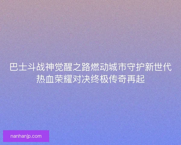巴士斗战神觉醒之路燃动城市守护新世代热血荣耀对决终极传奇再起