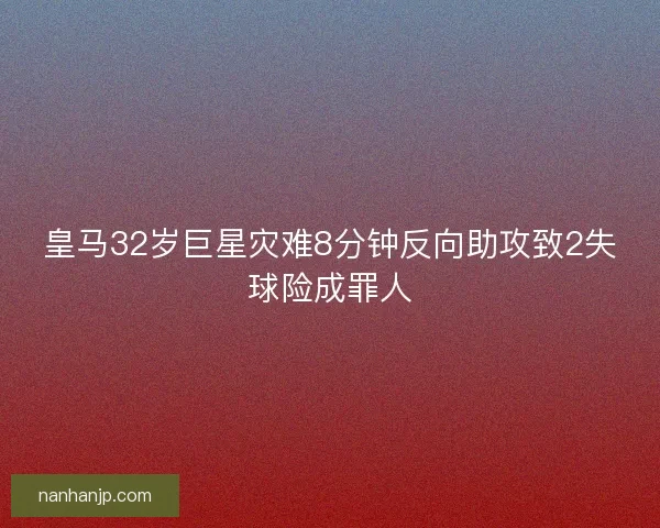 皇马32岁巨星灾难8分钟反向助攻致2失球险成罪人