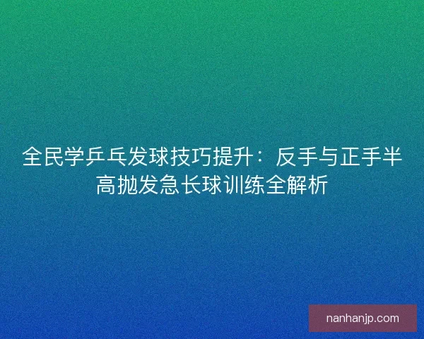 全民学乒乓发球技巧提升：反手与正手半高抛发急长球训练全解析