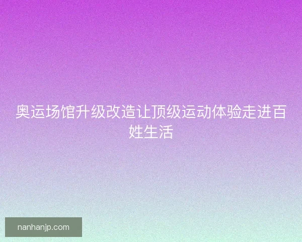 奥运场馆升级改造让顶级运动体验走进百姓生活