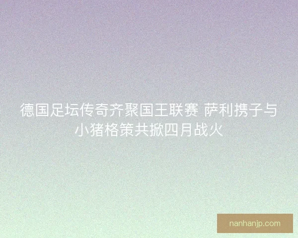 德国足坛传奇齐聚国王联赛 萨利携子与小猪格策共掀四月战火