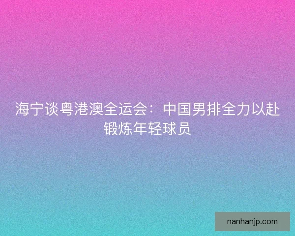 海宁谈粤港澳全运会：中国男排全力以赴锻炼年轻球员