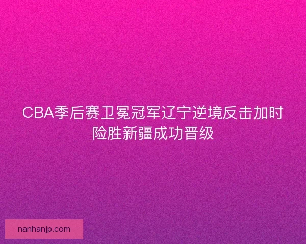 CBA季后赛卫冕冠军辽宁逆境反击加时险胜新疆成功晋级