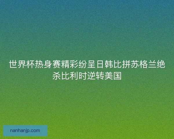 世界杯热身赛精彩纷呈日韩比拼苏格兰绝杀比利时逆转美国