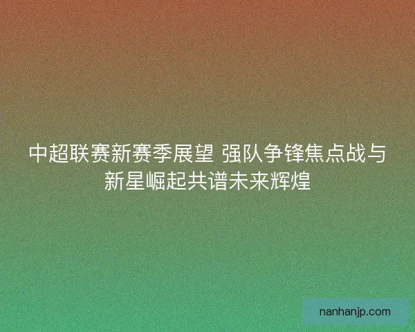 中超联赛新赛季展望 强队争锋焦点战与新星崛起共谱未来辉煌