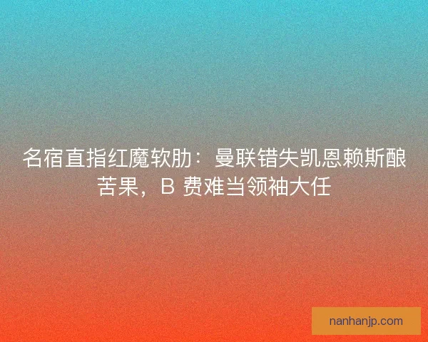 名宿直指红魔软肋：曼联错失凯恩赖斯酿苦果，B 费难当领袖大任