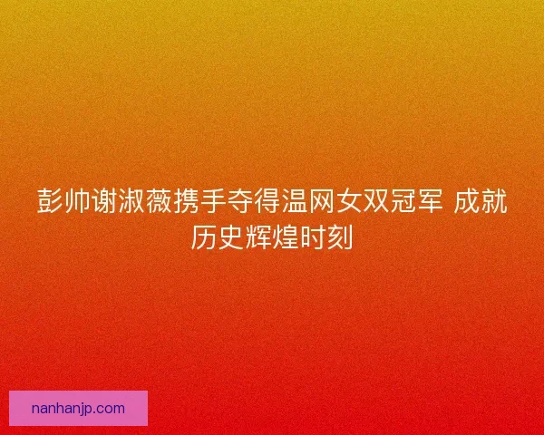 彭帅谢淑薇携手夺得温网女双冠军 成就历史辉煌时刻