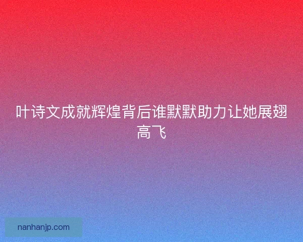 叶诗文成就辉煌背后谁默默助力让她展翅高飞 叶诗文成就辉煌背后谁默默助力让她展翅高飞