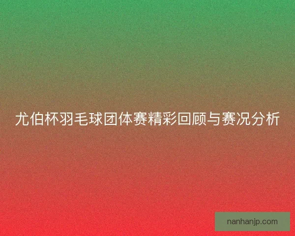 尤伯杯羽毛球团体赛精彩回顾与赛况分析 尤伯杯羽毛球团体赛精彩回顾与赛况分析