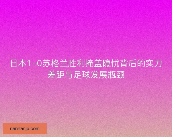 日本1-0苏格兰胜利掩盖隐忧背后的实力差距与足球发展瓶颈