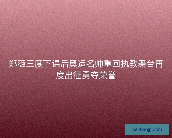 郑薇三度下课后奥运名帅重回执教舞台再度出征勇夺荣誉 郑薇三度下课后奥运名帅重回执教舞台再度出征勇夺荣誉
