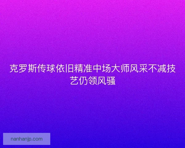 克罗斯传球依旧精准中场大师风采不减技艺仍领风骚