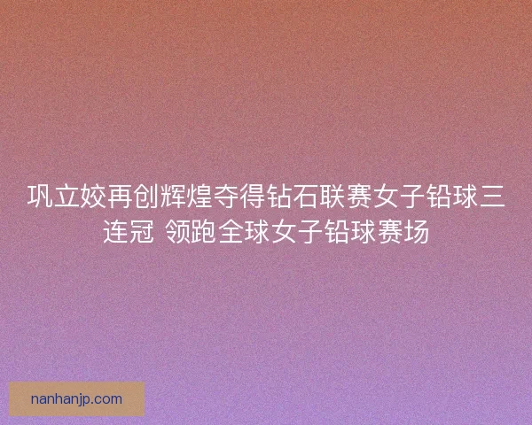 巩立姣再创辉煌夺得钻石联赛女子铅球三连冠 领跑全球女子铅球赛场