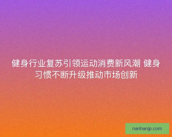 健身行业复苏引领运动消费新风潮 健身习惯不断升级推动市场创新