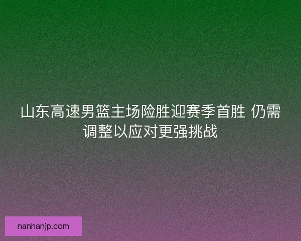 山东高速男篮主场险胜迎赛季首胜 仍需调整以应对更强挑战