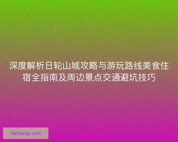 深度解析日轮山城攻略与游玩路线美食住宿全指南及周边景点交通避坑技巧
