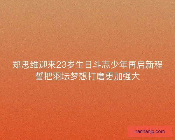 郑思维迎来23岁生日斗志少年再启新程誓把羽坛梦想打磨更加强大