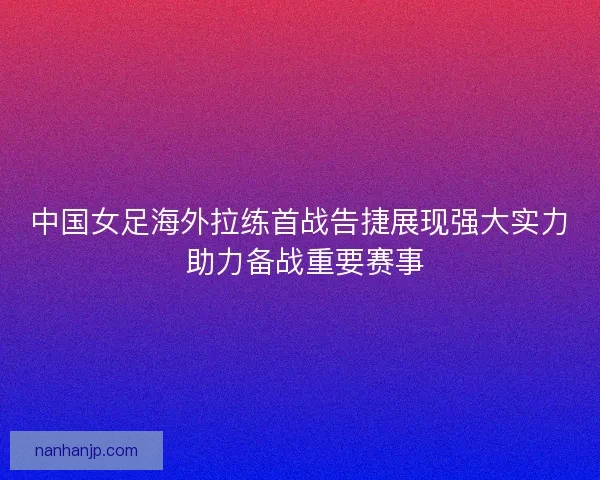 中国女足海外拉练首战告捷展现强大实力 助力备战重要赛事