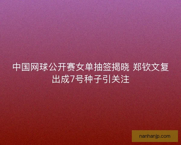 中国网球公开赛女单抽签揭晓 郑钦文复出成7号种子引关注